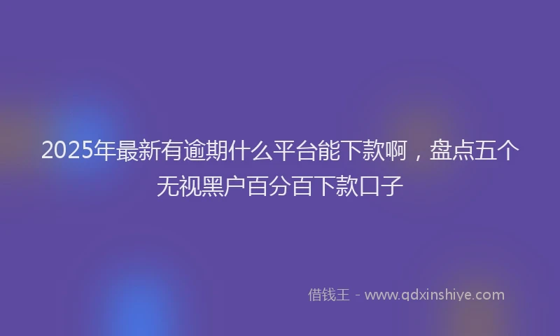 2025年最新有逾期什么平台能下款啊，盘点五个无视黑户百分百下款口子