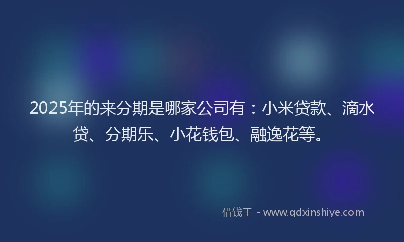 2025年的来分期是哪家公司有：小米贷款、滴水贷、分期乐、小花钱包、融逸花等。
