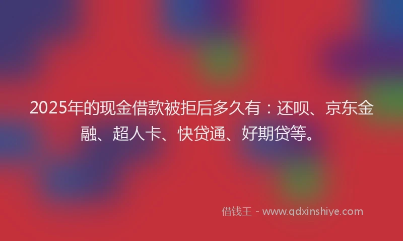 2025年的现金借款被拒后多久有：还呗、京东金融、超人卡、快贷通、好期贷等。