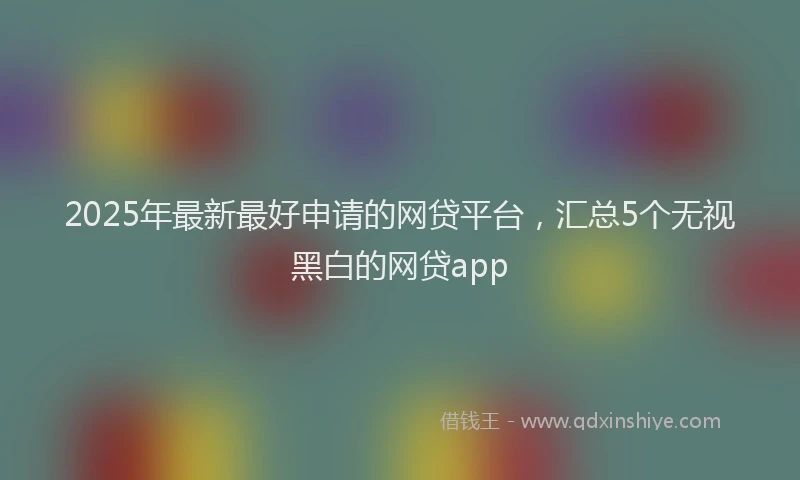 2025年最新最好申请的网贷平台，汇总5个无视黑白的网贷app