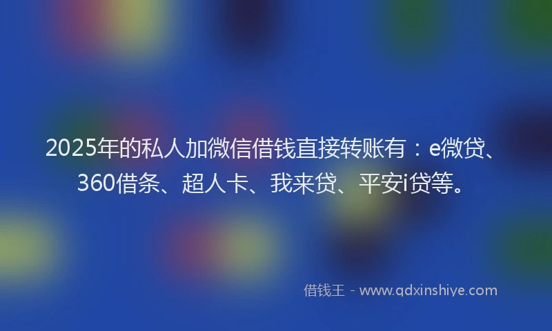 2025年的私人加微信借钱直接转账有：e微贷、360借条、超人卡、我来贷、平安i贷等。