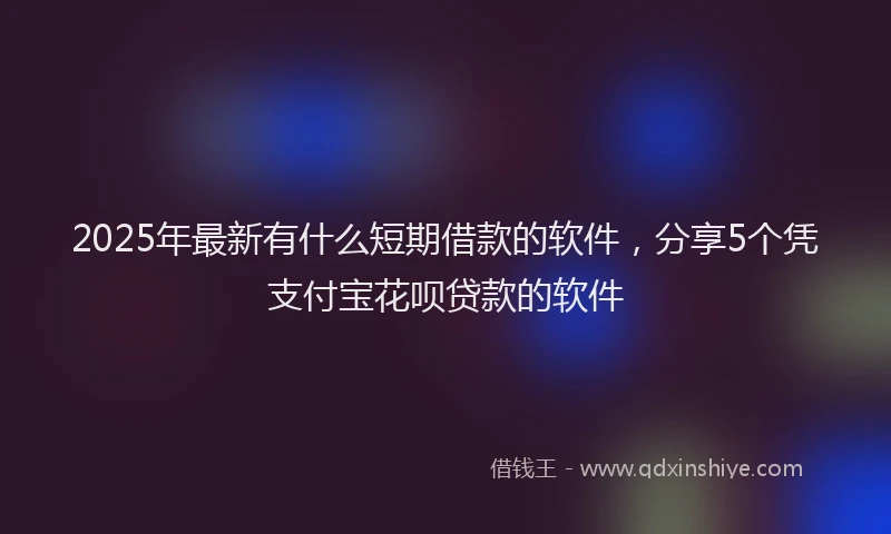 2025年最新有什么短期借款的软件,分享5个凭支付宝花呗贷款的软件