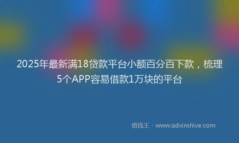2025年最新满18贷款平台小额百分百下款，梳理5个APP容易借款1万块的平台