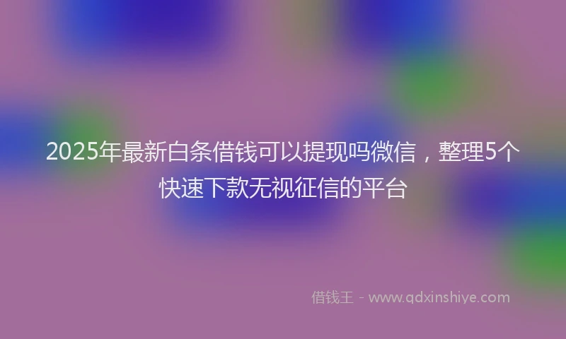 2025年最新白条借钱可以提现吗微信，整理5个快速下款无视征信的平台