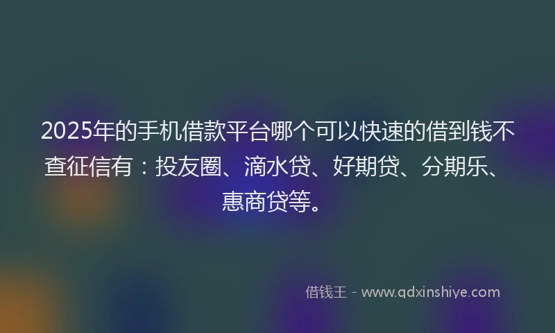 2025年的手机借款平台哪个可以快速的借到钱不查征信有：投友圈、滴水贷、好期贷、分期乐、惠商贷等。