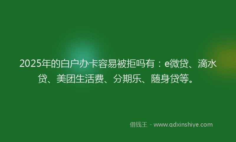 2025年的白户办卡容易被拒吗有：e微贷、滴水贷、美团生活费、分期乐、随身贷等。