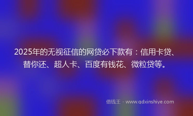 2025年的无视征信的网贷必下款有：信用卡贷、替你还、超人卡、百度有钱花、微粒贷等。