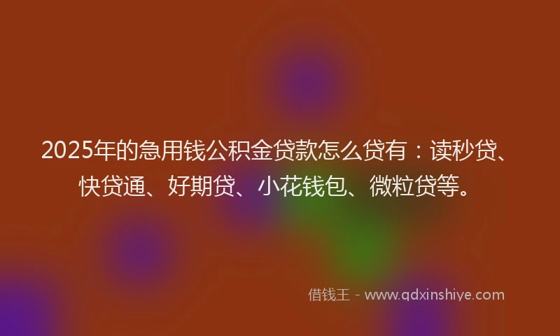 2025年的急用钱公积金贷款怎么贷有：读秒贷、快贷通、好期贷、小花钱包、微粒贷等。