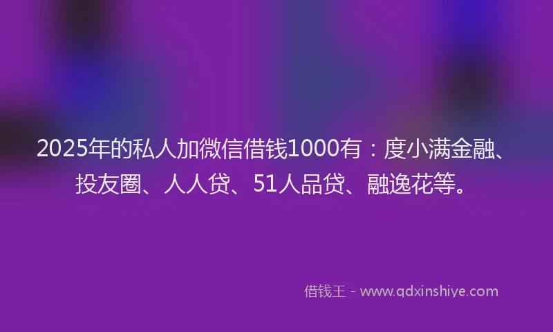 2025年的私人加微信借钱1000有：度小满金融、投友圈、人人贷、51人品贷、融逸花等。
