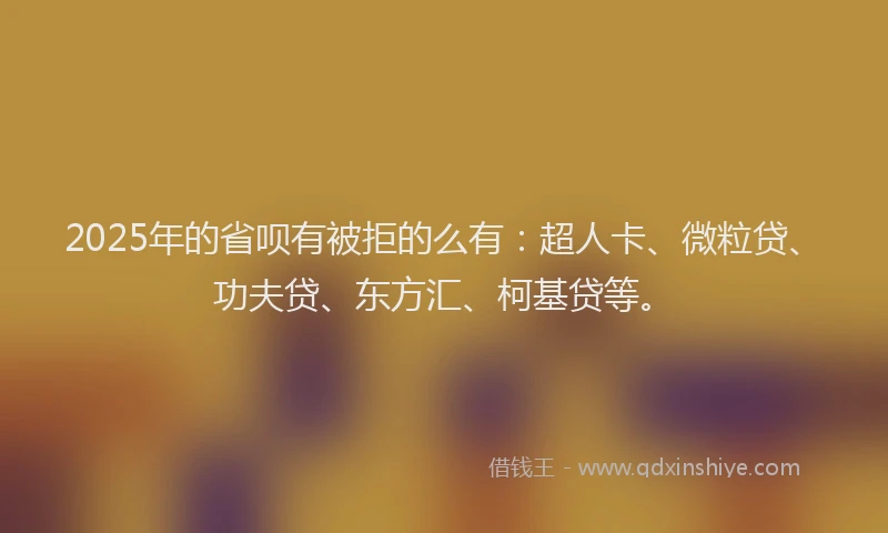 2025年的省呗有被拒的么有：超人卡、微粒贷、功夫贷、东方汇、柯基贷等。