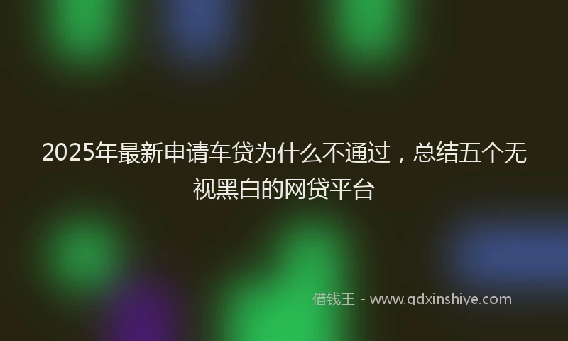 2025年最新申请车贷为什么不通过，总结五个无视黑白的网贷平台