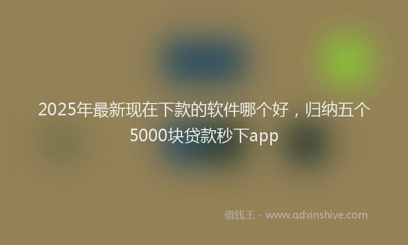 2025年最新现在下款的软件哪个好，归纳五个5000块贷款秒下app