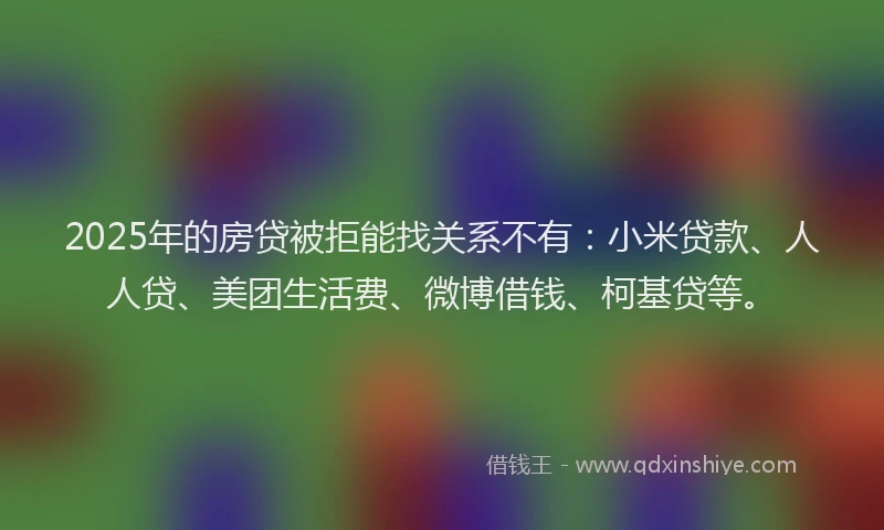 2025年的房贷被拒能找关系不有：小米贷款、人人贷、美团生活费、微博借钱、柯基贷等。