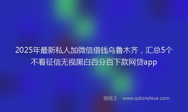 2025年最新私人加微信借钱乌鲁木齐,汇总5个不看征信无视黑白百分百下款网贷app