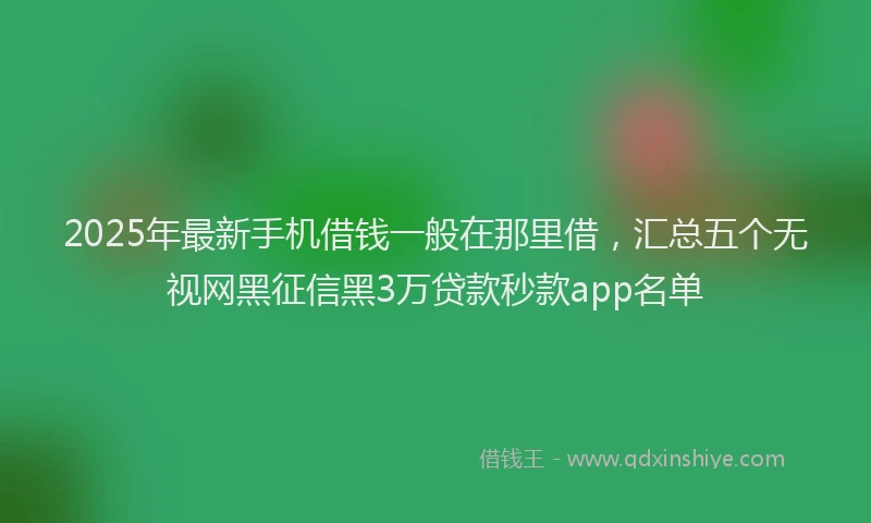 2025年最新手机借钱一般在那里借，汇总五个无视网黑征信黑3万贷款秒款app名单
