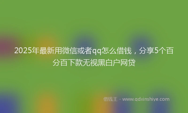 2025年最新用微信或者qq怎么借钱，分享5个百分百下款无视黑白户网贷