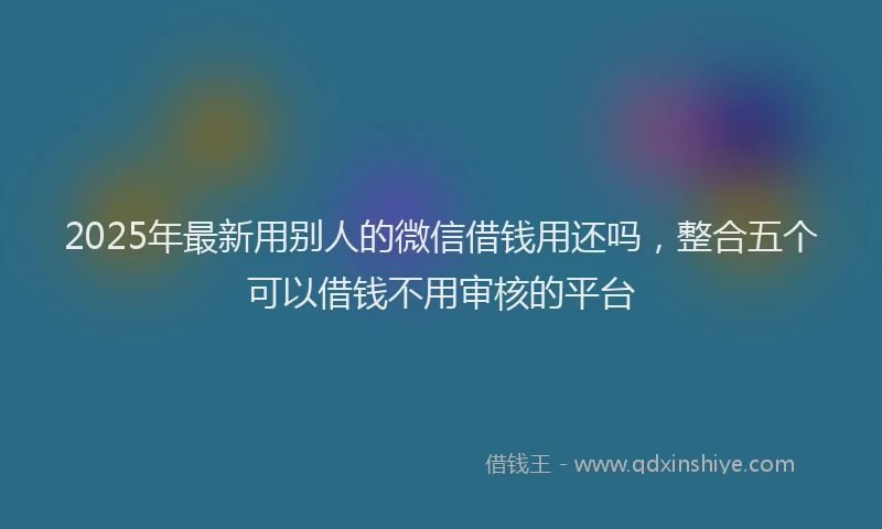 2025年最新用别人的微信借钱用还吗，整合五个可以借钱不用审核的平台