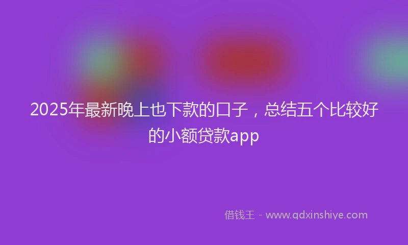 2025年最新晚上也下款的口子，总结五个比较好的小额贷款app
