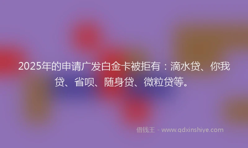 2025年的申请广发白金卡被拒有：滴水贷、你我贷、省呗、随身贷、微粒贷等。