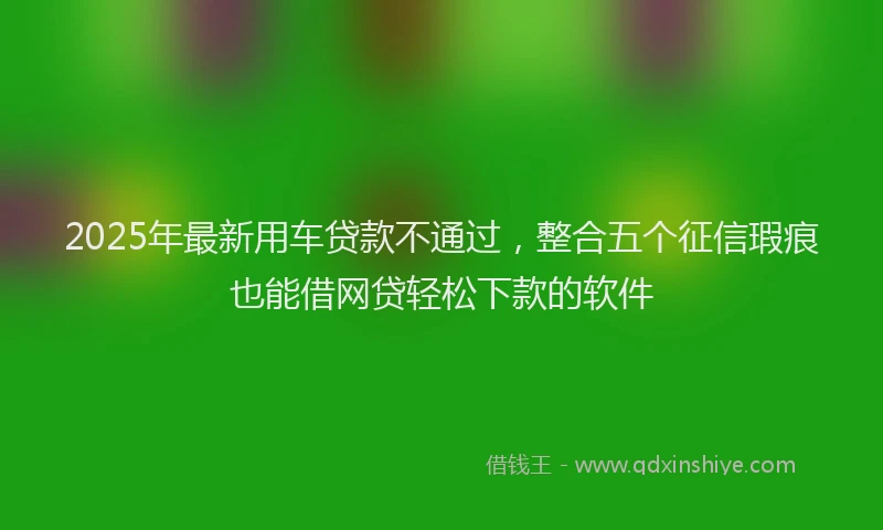 2025年最新用车贷款不通过，整合五个征信瑕疵也能借网贷轻松下款的软件