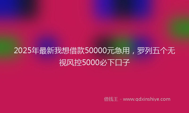 2025年最新我想借款50000元急用，罗列五个无视风控5000必下口子