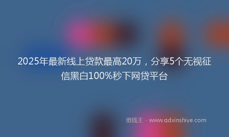 2025年最新线上贷款最高20万，分享5个无视征信黑白100%秒下网贷平台