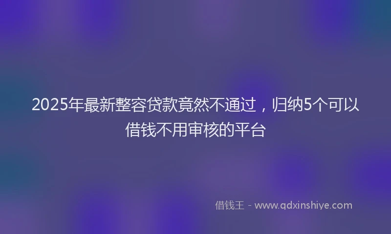 2025年最新整容贷款竟然不通过，归纳5个可以借钱不用审核的平台