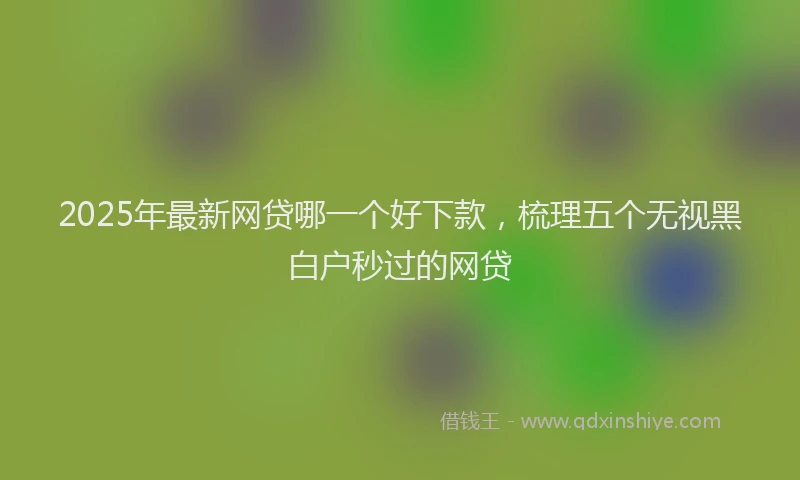 2025年最新网贷哪一个好下款，梳理五个无视黑白户秒过的网贷