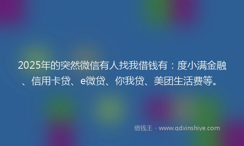 2025年的突然微信有人找我借钱有：度小满金融、信用卡贷、e微贷、你我贷、美团生活费等。