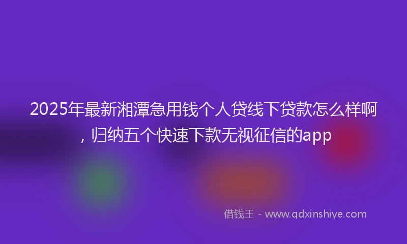 2025年最新湘潭急用钱个人贷线下贷款怎么样啊，归纳五个快速下款无视征信的app