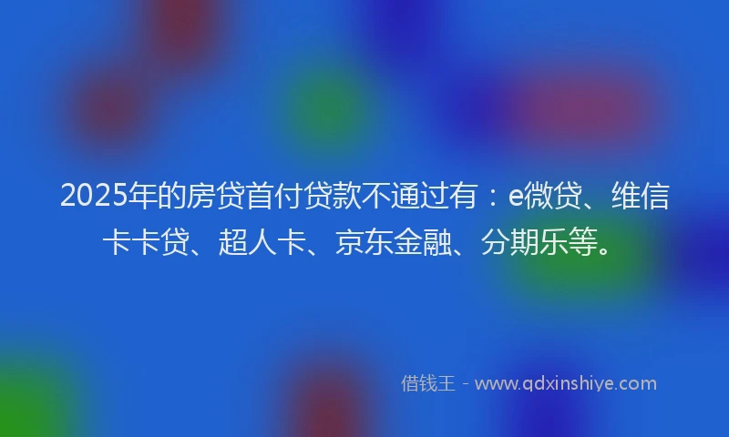 2025年的房贷首付贷款不通过有：e微贷、维信卡卡贷、超人卡、京东金融、分期乐等。