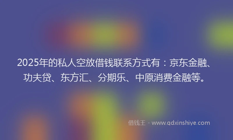 2025年的私人空放借钱联系方式有：京东金融、功夫贷、东方汇、分期乐、中原消费金融等。