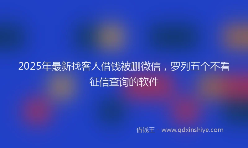 2025年最新找客人借钱被删微信，罗列五个不看征信查询的软件
