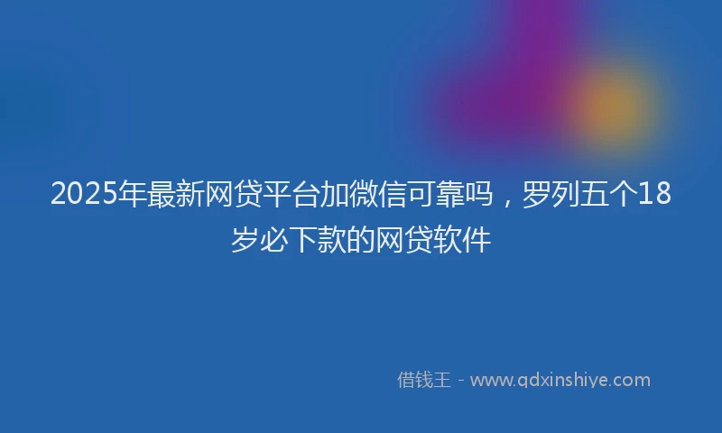 2025年最新网贷平台加微信可靠吗，罗列五个18岁必下款的网贷软件