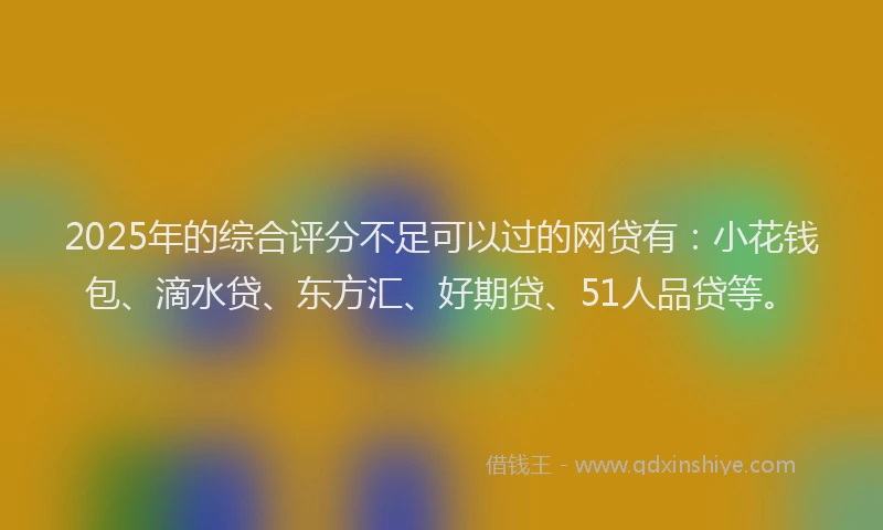 2025年的综合评分不足可以过的网贷有：小花钱包、滴水贷、东方汇、好期贷、51人品贷等。
