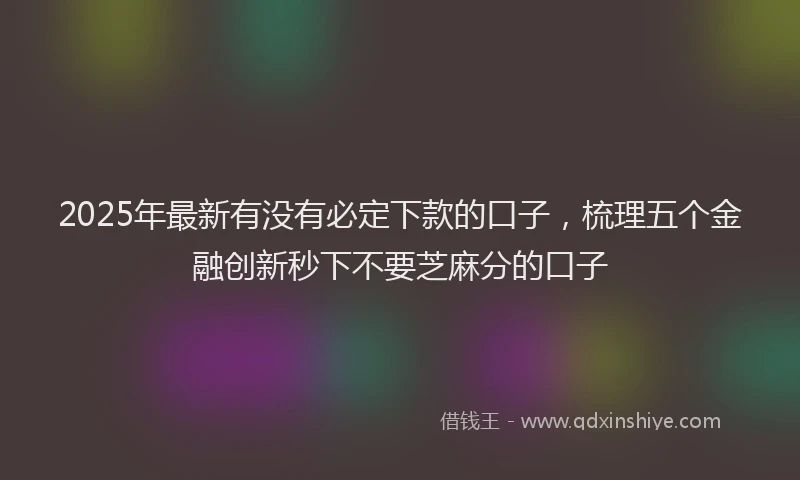 2025年最新有没有必定下款的口子，梳理五个金融创新秒下不要芝麻分的口子