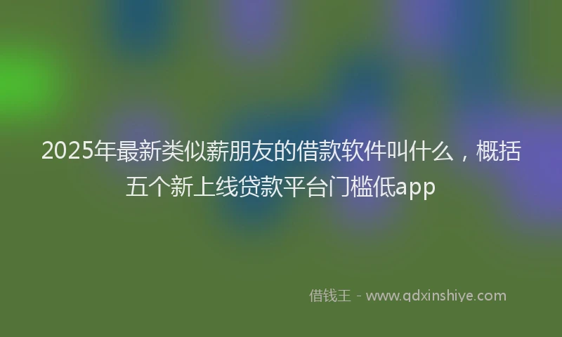 2025年最新类似薪朋友的借款软件叫什么，概括五个新上线贷款平台门槛低app