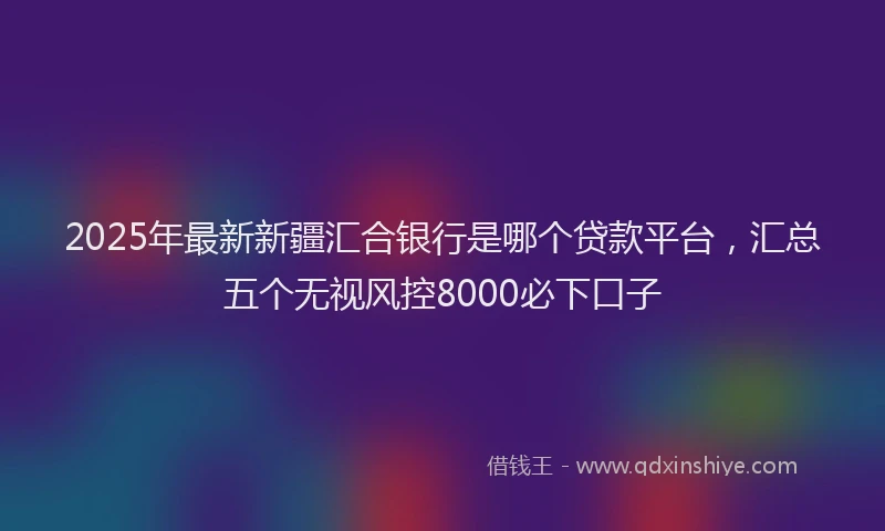 2025年最新新疆汇合银行是哪个贷款平台,汇总五个无视风控8000必下口子