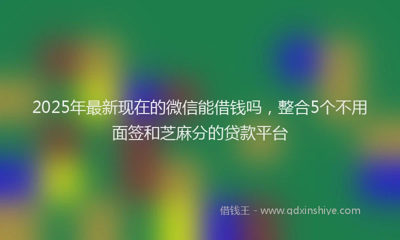 2025年最新现在的微信能借钱吗，整合5个不用面签和芝麻分的贷款平台