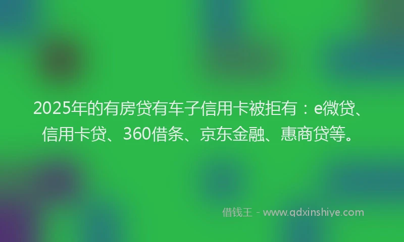 2025年的有房贷有车子信用卡被拒有：e微贷、信用卡贷、360借条、京东金融、惠商贷等。