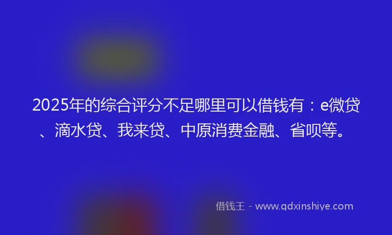 2025年的综合评分不足哪里可以借钱有：e微贷、滴水贷、我来贷、中原消费金融、省呗等。