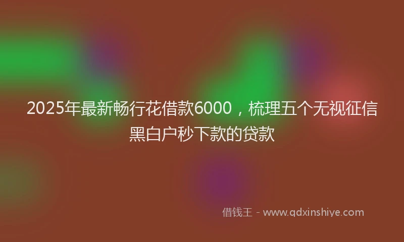 2025年最新畅行花借款6000，梳理五个无视征信黑白户秒下款的贷款