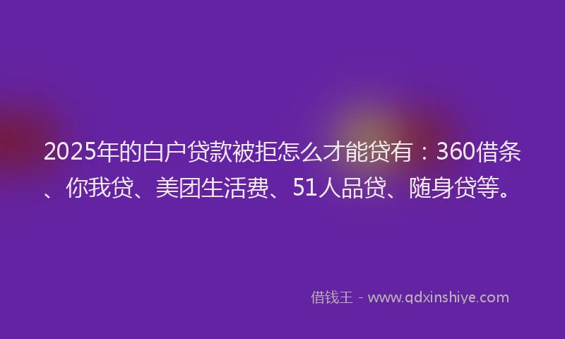 2025年的白户贷款被拒怎么才能贷有：360借条、你我贷、美团生活费、51人品贷、随身贷等。