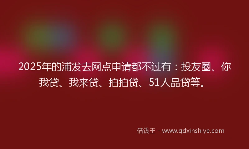 2025年的浦发去网点申请都不过有：投友圈、你我贷、我来贷、拍拍贷、51人品贷等。