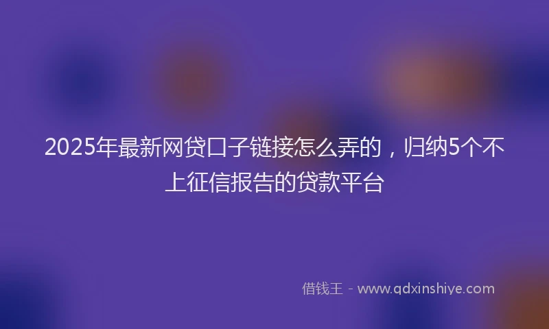 2025年最新网贷口子链接怎么弄的，归纳5个不上征信报告的贷款平台