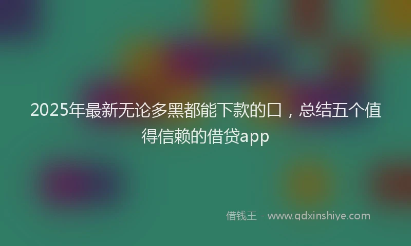 2025年最新无论多黑都能下款的口，总结五个值得信赖的借贷app