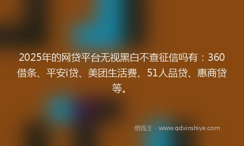 2025年的网贷平台无视黑白不查征信吗有:360借条、平安i贷、美团生活费、51人品贷、惠商贷等。