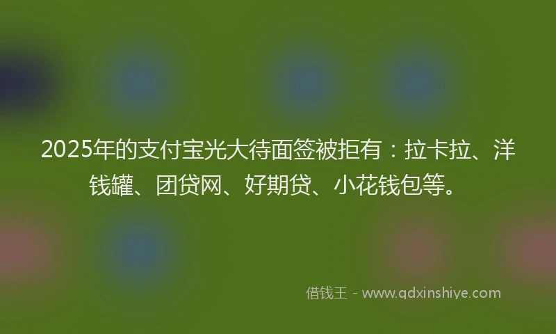 2025年的支付宝光大待面签被拒有：拉卡拉、洋钱罐、团贷网、好期贷、小花钱包等。