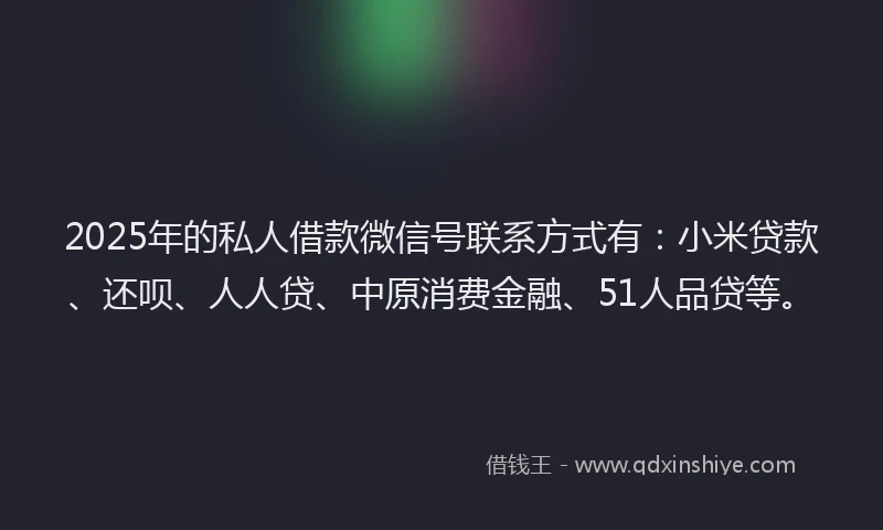 2025年的私人借款微信号联系方式有：小米贷款、还呗、人人贷、中原消费金融、51人品贷等。
