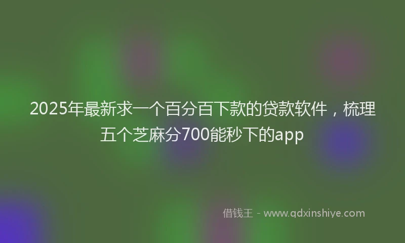 2025年最新求一个百分百下款的贷款软件，梳理五个芝麻分700能秒下的app